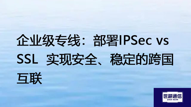 企业级专线：部署IPSec vs SSL  实现安全、稳定的跨国互联？？？解决方案//世耕通信全球办公专网