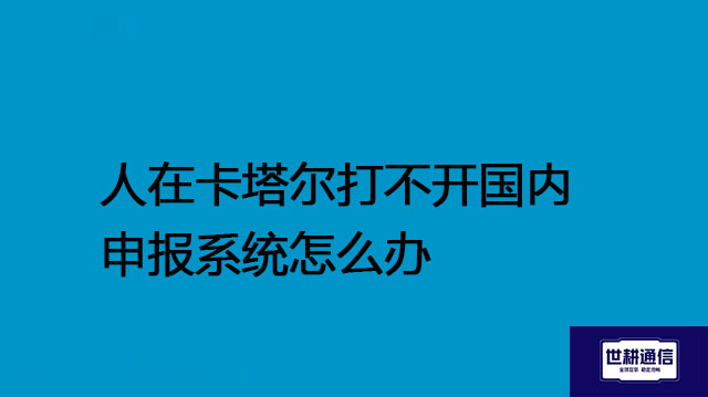 人在卡塔尔打不开国内申报系统怎么办？？？解决方案//世耕通信全球办公专网