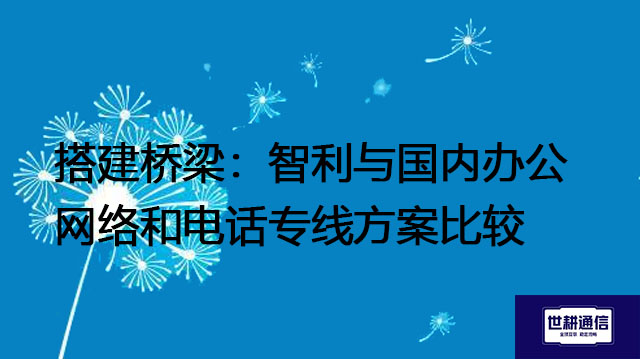 搭建桥梁：智利与国内办公网络和电话专线方案比较？？？解决方案//世耕通信全球办公专