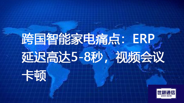 跨国智能家电痛点：ERP延迟高达5-8秒，视频会议卡顿？？？解决方案//世耕通信全球办公专网