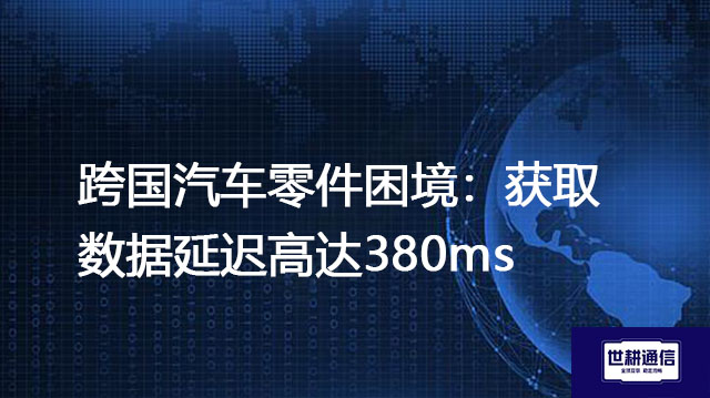 跨国汽车零件困境：获取数据延迟高达380ms？？？解决方案//世耕通信全球办公专网