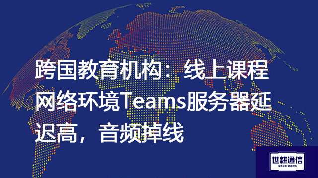 跨国教育机构：线上课程网络环境Teams服务器延迟高，音频掉线？？？解决方案//世耕通信全球办公专网