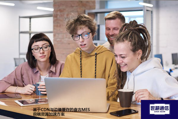 ​基于CDN与边缘缓存的盘古MES前端资源加速？？？？解决方案//世耕通信全球办公专网