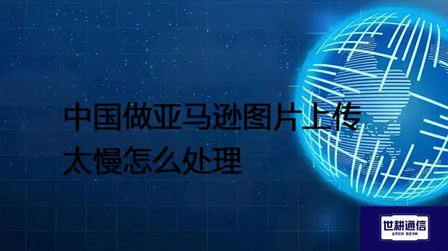 中国做亚马逊图片上传太慢怎么处理？？？？解决方案//世耕通信全球办公专网