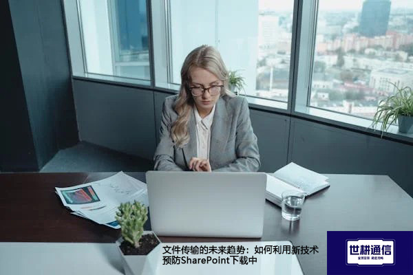 文件传输的未来趋势：如何利用新技术预防SharePoint下载中？？？？解决方案//世耕通信全球办公专网