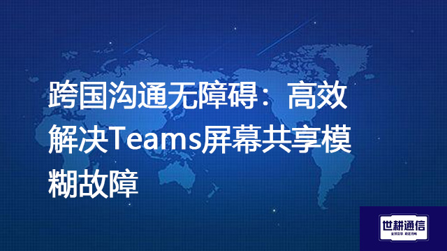 跨国沟通无障碍：高效解决Teams屏幕共享模糊故障？？？解决方案//世耕通信Teams视频会议专