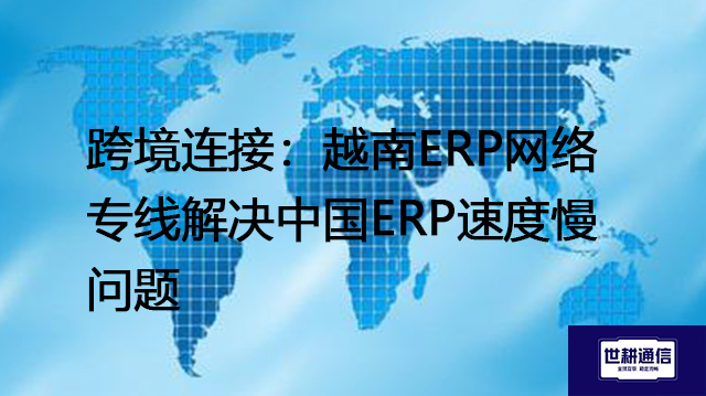 跨境连接：越南ERP网络专线解决中国ERP速度慢问题？？？？解决方案//世耕通信全球办公专网