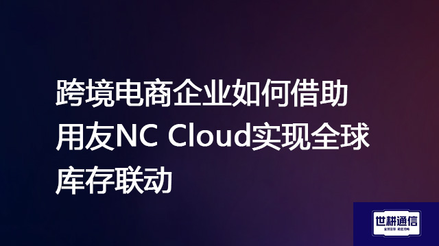 跨境电商企业如何借助用友NC Cloud实现全球库存联动？？？？解决方案//世耕通信全球办公专网