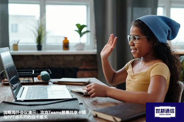 流畅海外会议演示：攻克Teams屏幕共享卡顿与PPT点不开的技术难关？？？解决方案//世耕通信Teams视频会议专网