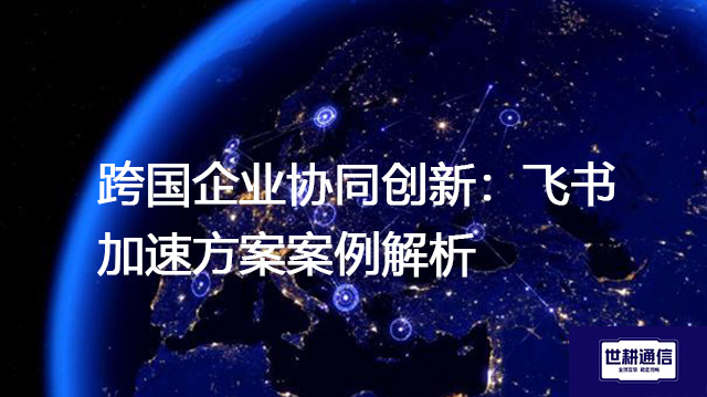 跨国企业协同创新：飞书加速方案案例解析？？？解决方案//世耕通信全球办公专网