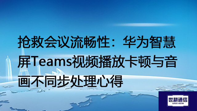 抢救会议流畅性：华为智慧​屏Teams视频播放卡顿与音画不同步处理心得？？？解决方案//世耕通信Teams视频会议专网