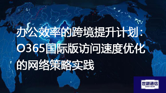 办公效率的跨境提升计划：O365国际版访问速度优化的网络策略实践？？？解决方案//世耕通信全球办公专网