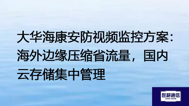 大华海康安防视频监控方案：海外边缘压缩省流量，国内云存储集中管理？？？解决方案//世耕通信全球办公专网